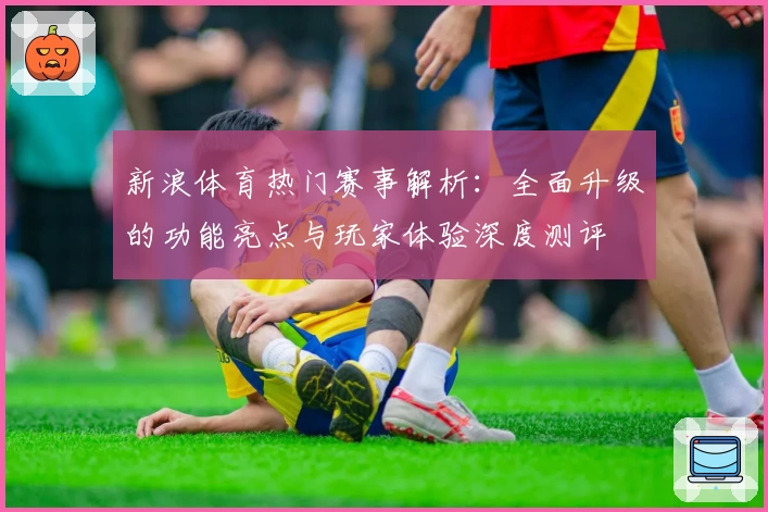 新浪体育热门赛事解析：全面升级的功能亮点与玩家体验深度测评