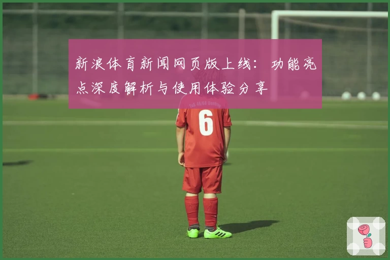 新浪体育新闻网页版上线：功能亮点深度解析与使用体验分享