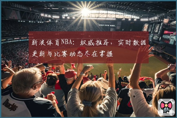 新浪体育NBA：权威推荐，实时数据更新与比赛动态尽在掌握