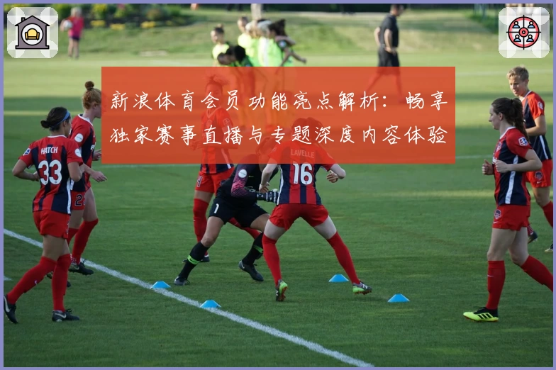 新浪体育会员功能亮点解析：畅享独家赛事直播与专题深度内容体验