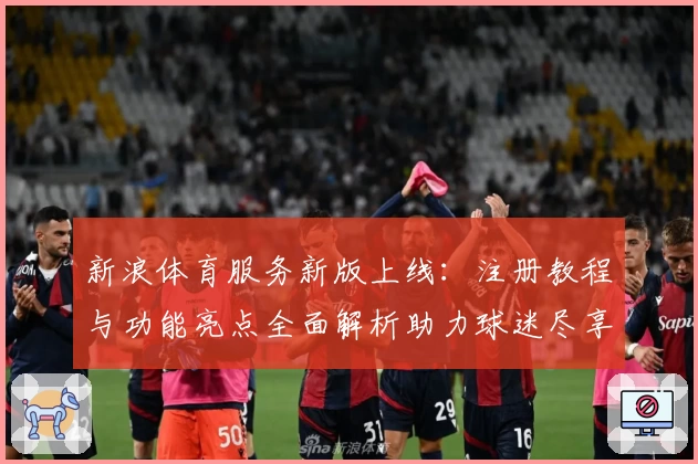 新浪体育服务新版上线：注册教程与功能亮点全面解析助力球迷尽享赛事盛宴
