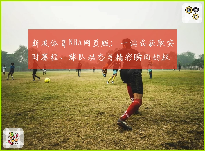 新浪体育NBA网页版：一站式获取实时赛程、球队动态与精彩瞬间的权威指南