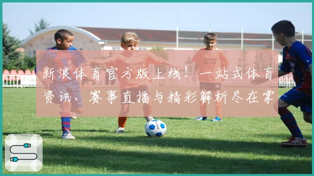 新浪体育官方版上线！一站式体育资讯、赛事直播与精彩解析尽在掌握
