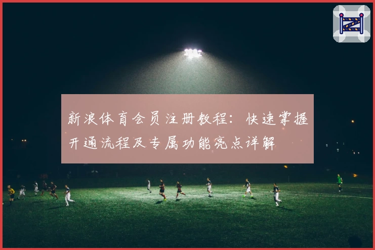 新浪体育会员注册教程：快速掌握开通流程及专属功能亮点详解