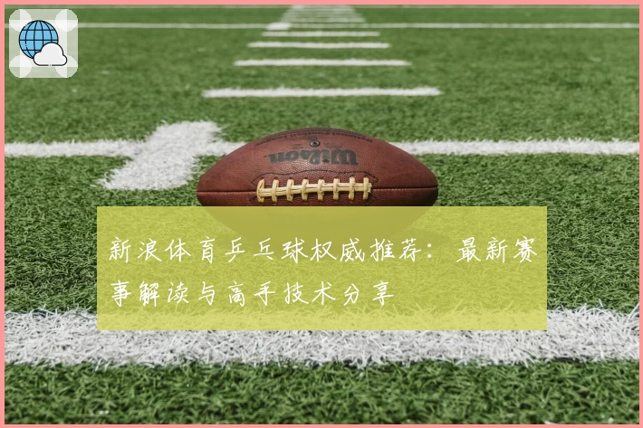 新浪体育乒乓球权威推荐：最新赛事解读与高手技术分享