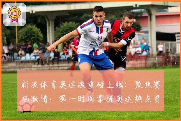 新浪体育奥运版重磅上线：聚焦赛场激情，第一时间掌握奥运热点资讯