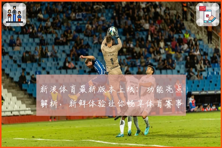 新浪体育最新版本上线：功能亮点解析，新鲜体验让你畅享体育赛事实时动态