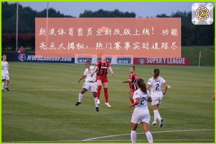 新浪体育首页全新改版上线！功能亮点大揭秘，热门赛事实时追踪尽在掌握