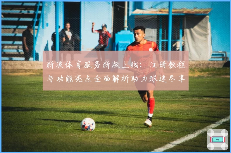 新浪体育服务新版上线:注册教程与功能亮点全面解析助力球迷尽享赛事盛宴
