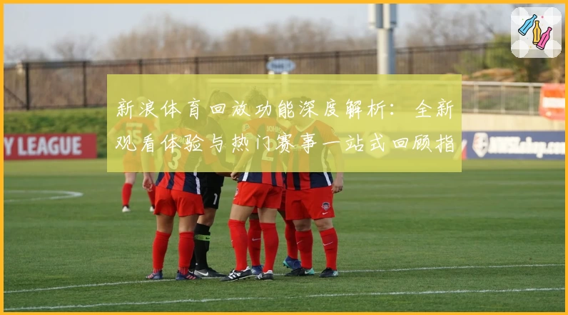 新浪体育回放功能深度解析：全新观看体验与热门赛事一站式回顾指南